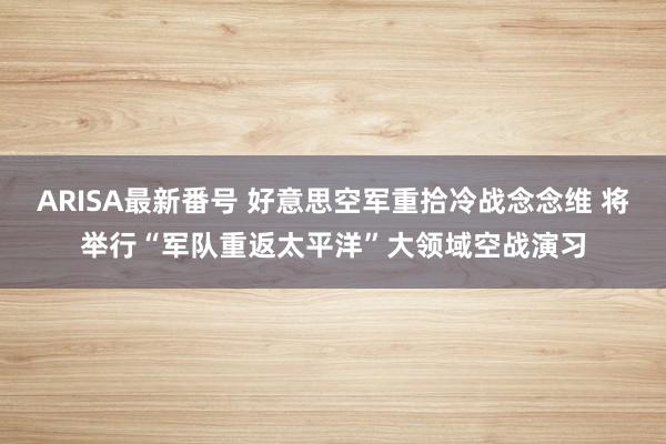 ARISA最新番号 好意思空军重拾冷战念念维 将举行“军队重返太平洋”大领域空战演习