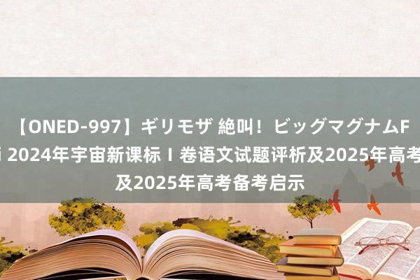 【ONED-997】ギリモザ 絶叫！ビッグマグナムFUCK Ami 2024年宇宙新课标Ⅰ卷语文试题评析及2025年高考备考启示