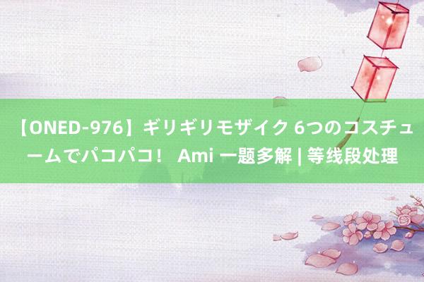 【ONED-976】ギリギリモザイク 6つのコスチュームでパコパコ！ Ami 一题多解 | 等线段处理