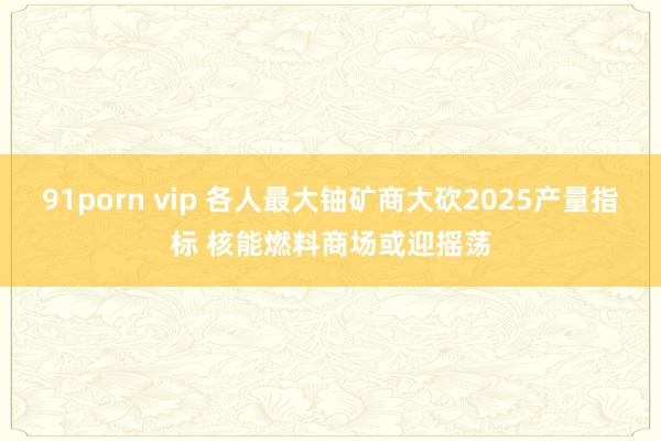 91porn vip 各人最大铀矿商大砍2025产量指标 核能燃料商场或迎摇荡