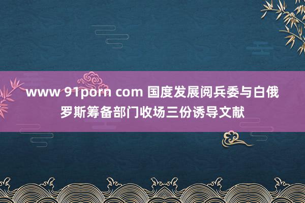 www 91porn com 国度发展阅兵委与白俄罗斯筹备部门收场三份诱导文献