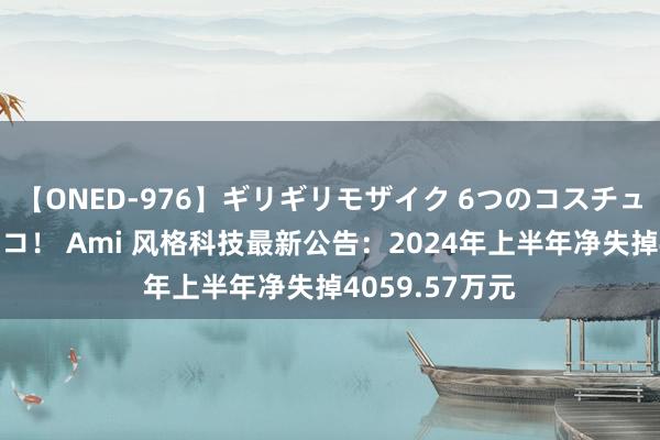 【ONED-976】ギリギリモザイク 6つのコスチュームでパコパコ！ Ami 风格科技最新公告：2024年上半年净失掉4059.57万元