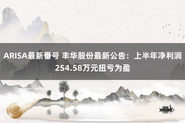 ARISA最新番号 丰华股份最新公告：上半年净利润254.58万元扭亏为盈