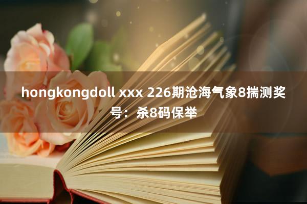 hongkongdoll xxx 226期沧海气象8揣测奖号：杀8码保举