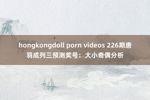 hongkongdoll porn videos 226期唐羽成列三预测奖号：大小奇偶分析