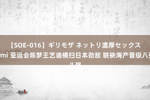 【SOE-016】ギリモザ ネットリ濃厚セックス Ami 亚运会陈梦王艺迪横扫日本劲敌 联袂海产晋级八强