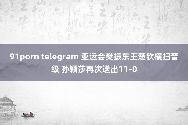 91porn telegram 亚运会樊振东王楚钦横扫晋级 孙颖莎再次送出11-0