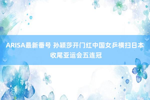 ARISA最新番号 孙颖莎开门红中国女乒横扫日本 收尾亚运会五连冠