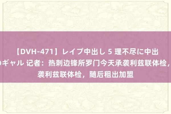 【DVH-471】レイプ中出し 5 理不尽に中出しされた7人のギャル 记者：热刺边锋所罗门今天承袭利兹联体检，随后租出加盟