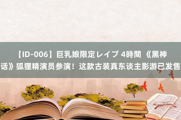 【ID-006】巨乳娘限定レイプ 4時間 《黑神话》狐狸精演员参演！这款古装真东谈主影游已发售