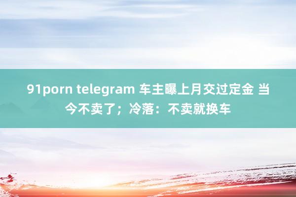 91porn telegram 车主曝上月交过定金 当今不卖了；冷落：不卖就换车