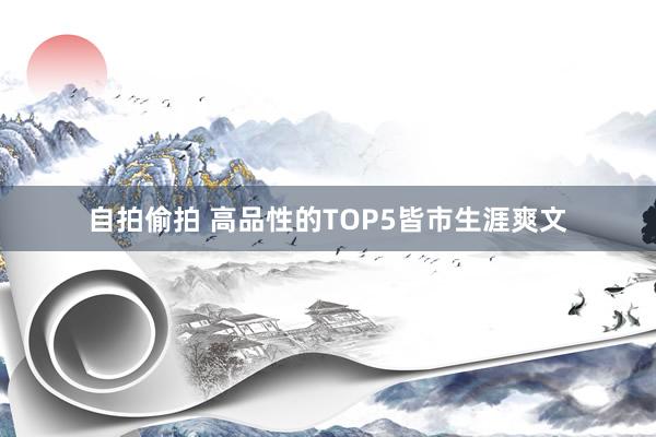 自拍偷拍 高品性的TOP5皆市生涯爽文