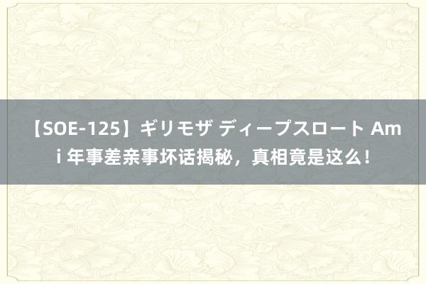 【SOE-125】ギリモザ ディープスロート Ami 年事差亲事坏话揭秘，真相竟是这么！