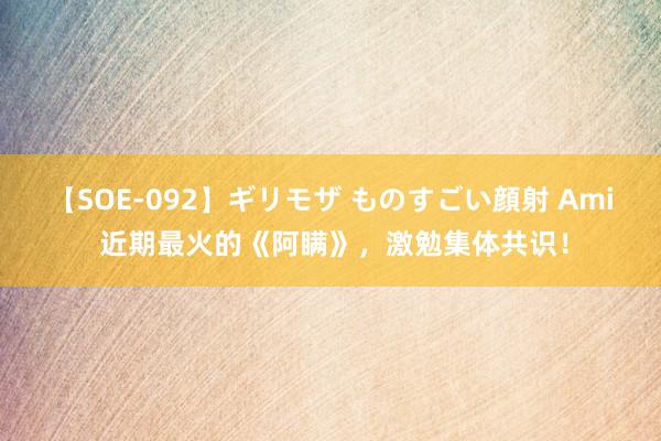 【SOE-092】ギリモザ ものすごい顔射 Ami 近期最火的《阿瞒》，激勉集体共识！