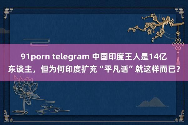 91porn telegram 中国印度王人是14亿东谈主，但为何印度扩充“平凡话”就这样而已？