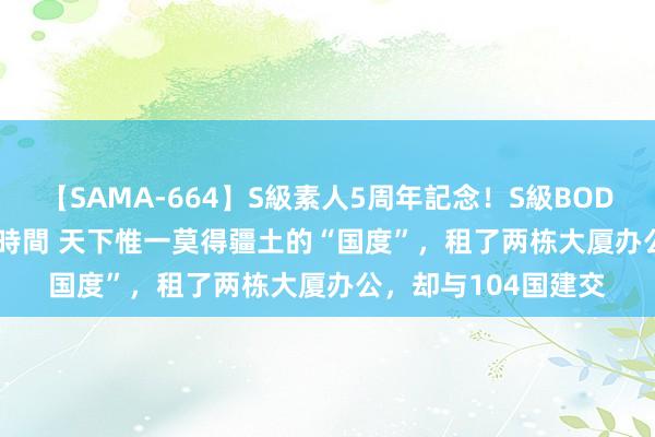 【SAMA-664】S級素人5周年記念！S級BODY中出しBEST30 8時間 天下惟一莫得疆土的“国度”，租了两栋大厦办公，却与104国建交