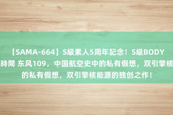 【SAMA-664】S級素人5周年記念！S級BODY中出しBEST30 8時間 东风109，中国航空史中的私有假想，双引擎核能源的独创之作！