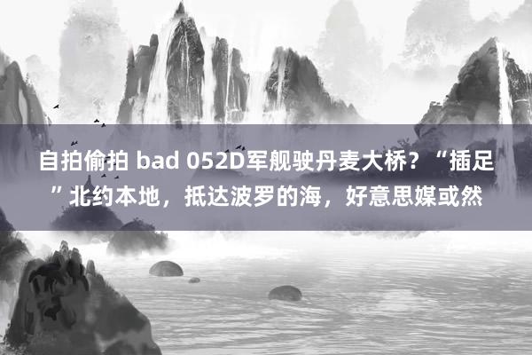 自拍偷拍 bad 052D军舰驶丹麦大桥？“插足”北约本地，抵达波罗的海，好意思媒或然