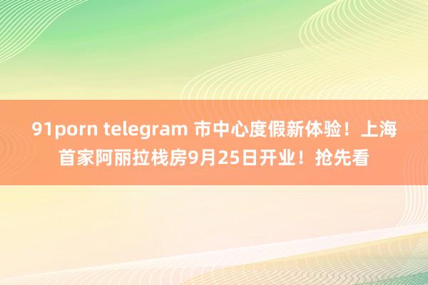 91porn telegram 市中心度假新体验！上海首家阿丽拉栈房9月25日开业！抢先看