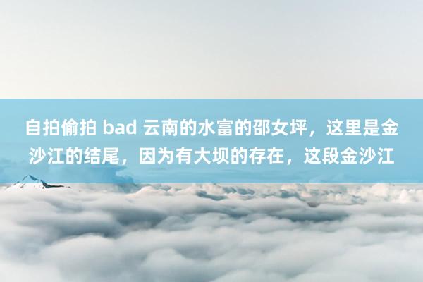 自拍偷拍 bad 云南的水富的邵女坪，这里是金沙江的结尾，因为有大坝的存在，这段金沙江