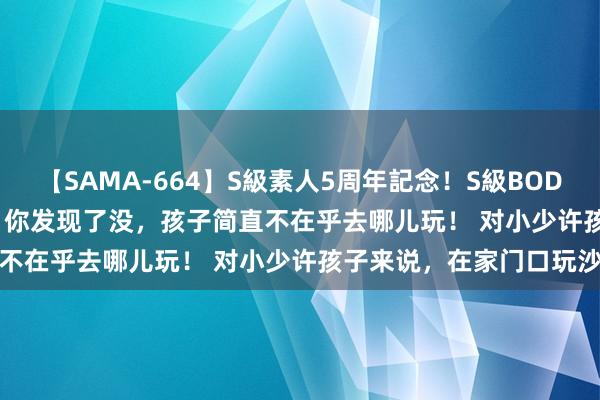 【SAMA-664】S級素人5周年記念！S級BODY中出しBEST30 8時間 你发现了没，孩子简直不在乎去哪儿玩！ 对小少许孩子来说，在家门口玩沙