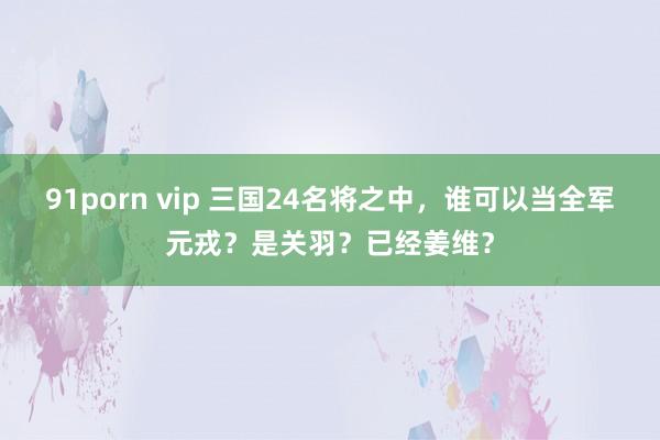 91porn vip 三国24名将之中，谁可以当全军元戎？是关羽？已经姜维？