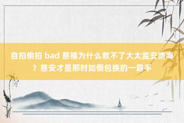 自拍偷拍 bad 慈禧为什么救不了大太监安德海？慈安才是那时如假包换的一霸手