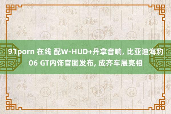 91porn 在线 配W-HUD+丹拿音响, 比亚迪海豹06 GT内饰官图发布, 成齐车展亮相