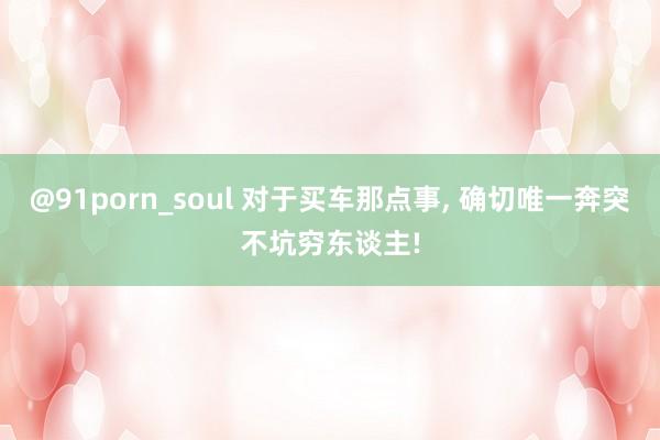 @91porn_soul 对于买车那点事, 确切唯一奔突不坑穷东谈主!