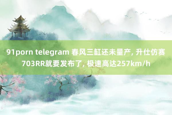 91porn telegram 春风三缸还未量产, 升仕仿赛703RR就要发布了, 极速高达257km/h