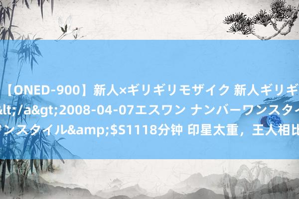 【ONED-900】新人×ギリギリモザイク 新人ギリギリモザイク Ami</a>2008-04-07エスワン ナンバーワンスタイル&$S1118分钟 印星太重，王人相比自我，固持，以及古板