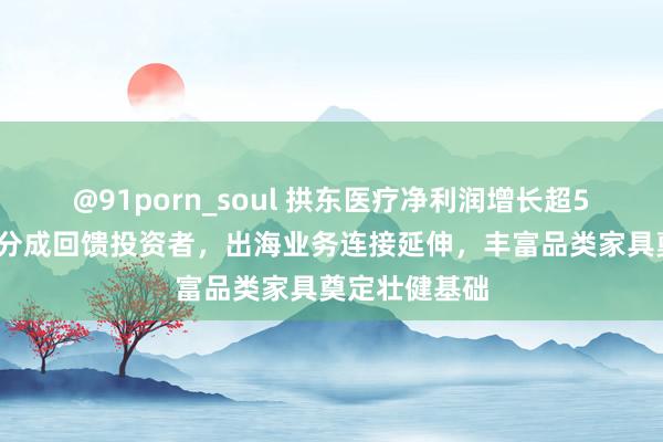 @91porn_soul 拱东医疗净利润增长超50%，大手笔分成回馈投资者，出海业务连接延伸，丰富品类家具奠定壮健基础