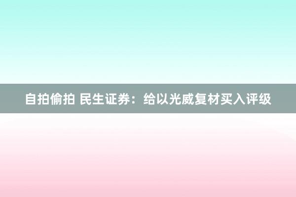 自拍偷拍 民生证券：给以光威复材买入评级