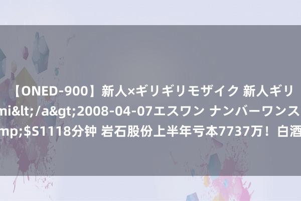 【ONED-900】新人×ギリギリモザイク 新人ギリギリモザイク Ami</a>2008-04-07エスワン ナンバーワンスタイル&$S1118分钟 岩石股份上半年亏本7737万！白酒业务面对多重挑战，存货积压成最浩劫题