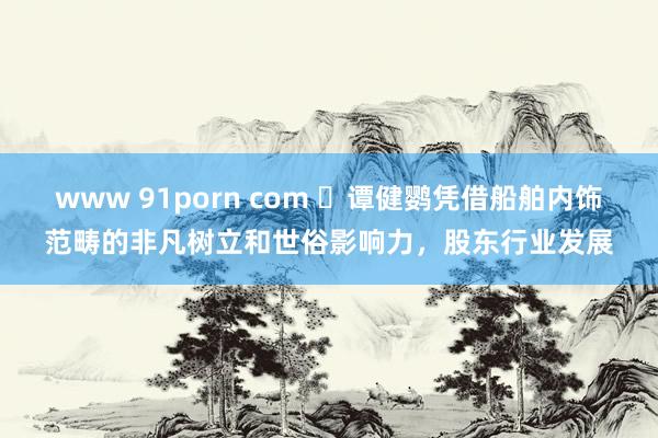 www 91porn com ​谭健鹦凭借船舶内饰范畴的非凡树立和世俗影响力，股东行业发展