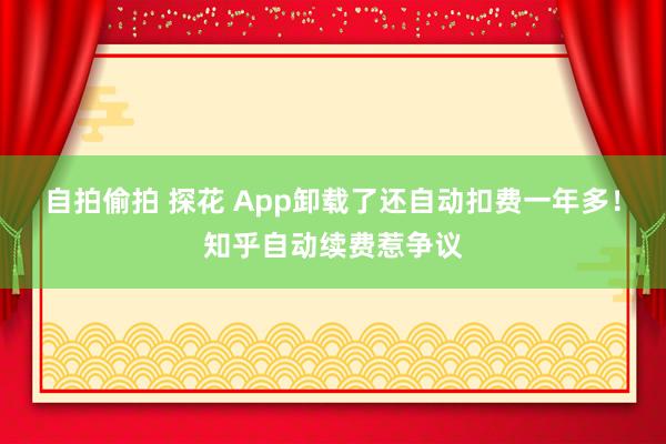 自拍偷拍 探花 App卸载了还自动扣费一年多！知乎自动续费惹争议